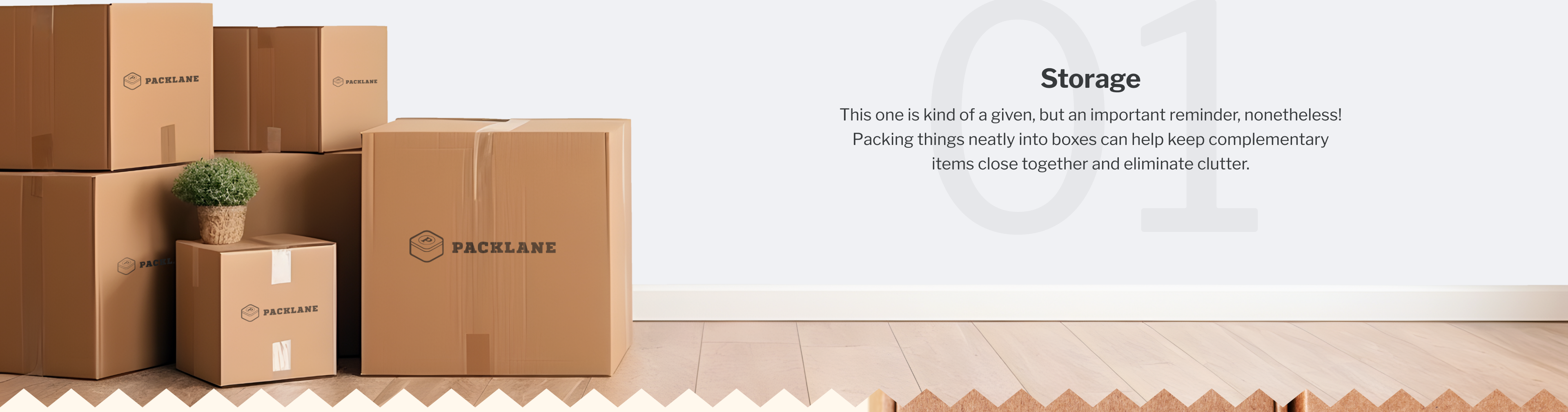 01. Storage | This one is kind of a given, but an important reminder, nonetheless! Packing things neatly into boxes can help keep complementary items close together and eliminate clutter.